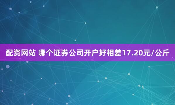配资网站 哪个证券公司开户好相差17.20元/公斤