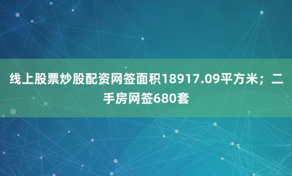 线上股票炒股配资网签面积18917.09平方米；二手房网签680套