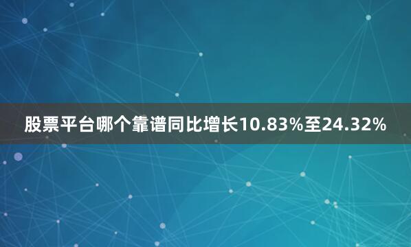 股票平台哪个靠谱同比增长10.83%至24.32%