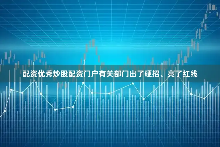 配资优秀炒股配资门户有关部门出了硬招、亮了红线