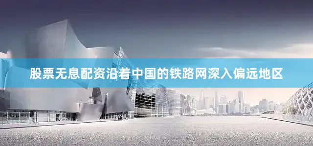 股票无息配资沿着中国的铁路网深入偏远地区