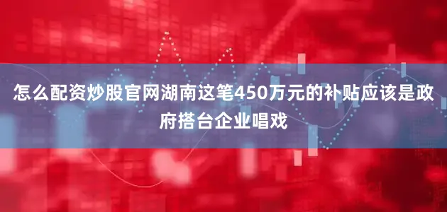 怎么配资炒股官网湖南这笔450万元的补贴应该是政府搭台企业唱戏
