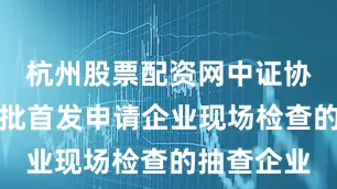 杭州股票配资网中证协公布第一批首发申请企业现场检查的抽查企业