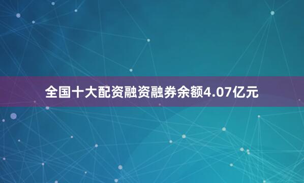 全国十大配资融资融券余额4.07亿元