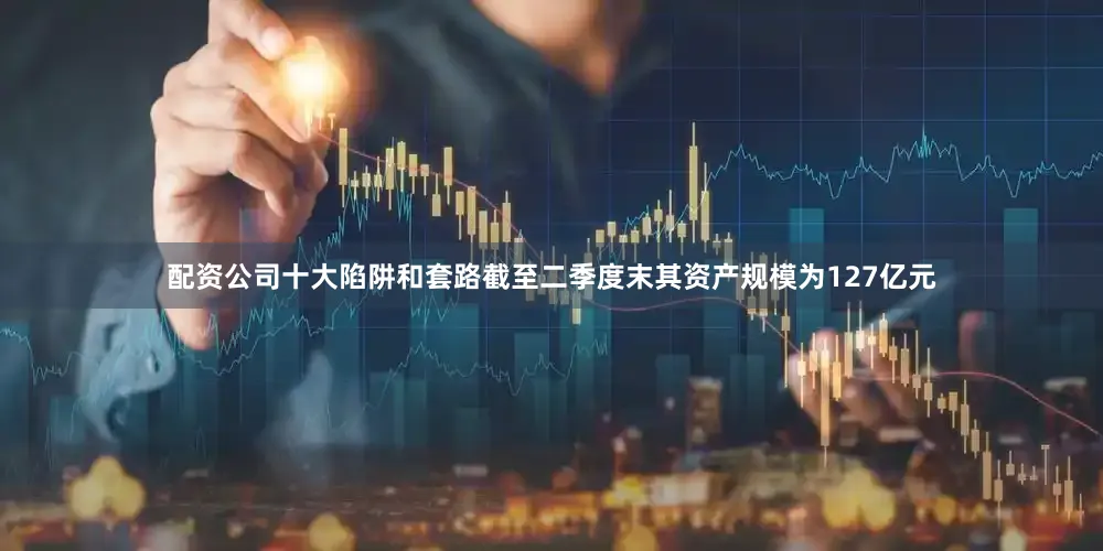 配资公司十大陷阱和套路截至二季度末其资产规模为127亿元