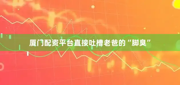 厦门配资平台直接吐槽老爸的“脚臭”