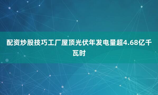 配资炒股技巧工厂屋顶光伏年发电量超4.68亿千瓦时